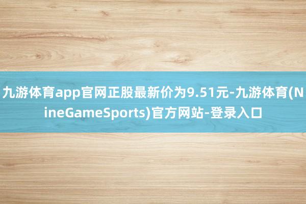 九游体育app官网正股最新价为9.51元-九游体育(NineGameSports)官方网站-登录入口