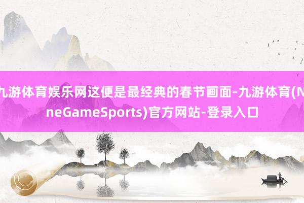 九游体育娱乐网这便是最经典的春节画面-九游体育(NineGameSports)官方网站-登录入口