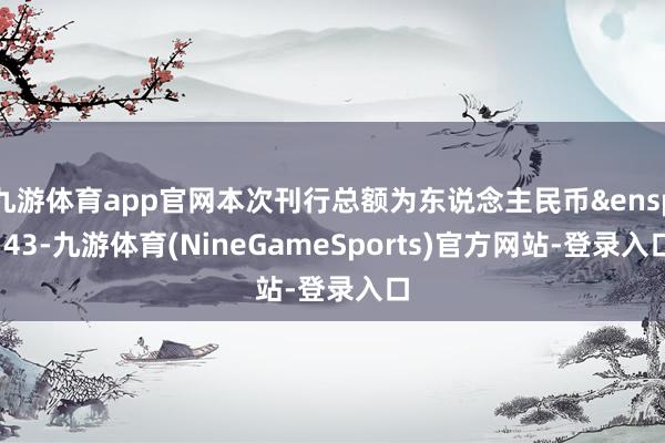 九游体育app官网本次刊行总额为东说念主民币&ensp;43-九游体育(NineGameSports)官方网站-登录入口