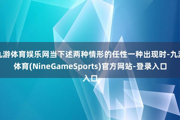 九游体育娱乐网当下述两种情形的任性一种出现时-九游体育(NineGameSports)官方网站-登录入口