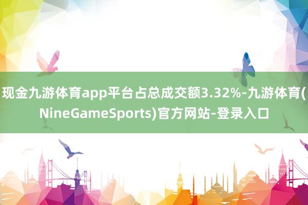 现金九游体育app平台占总成交额3.32%-九游体育(NineGameSports)官方网站-登录入口