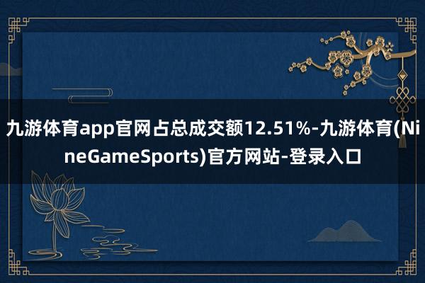 九游体育app官网占总成交额12.51%-九游体育(NineGameSports)官方网站-登录入口
