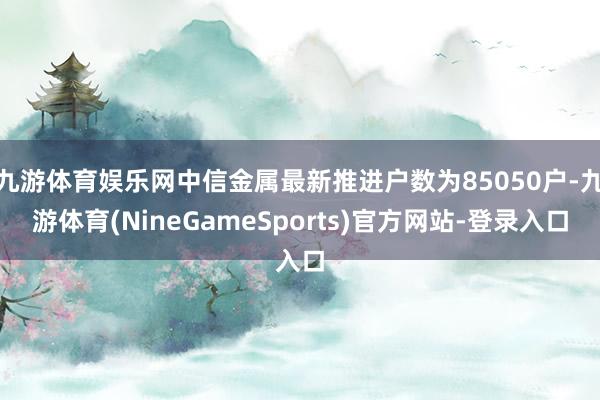 九游体育娱乐网中信金属最新推进户数为85050户-九游体育(NineGameSports)官方网站-登录入口