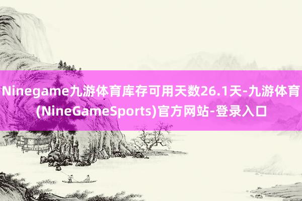 Ninegame九游体育库存可用天数26.1天-九游体育(NineGameSports)官方网站-登录入口