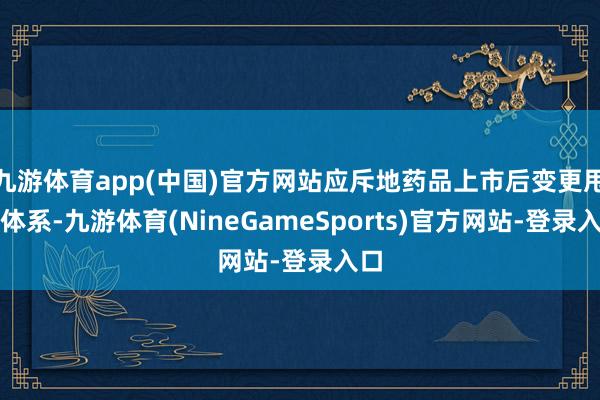 九游体育app(中国)官方网站应斥地药品上市后变更甩手体系-九游体育(NineGameSports)官方网站-登录入口