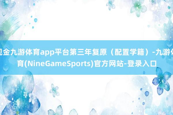 现金九游体育app平台第三年复原（配置学籍）-九游体育(NineGameSports)官方网站-登录入口
