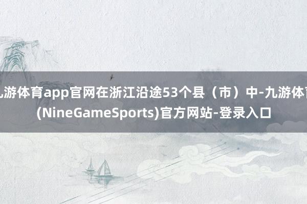 九游体育app官网在浙江沿途53个县(市)中-九游体育(NineGameSports)官方网站-登录入口