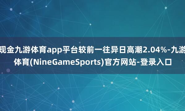 现金九游体育app平台较前一往异日高潮2.04%-九游体育(NineGameSports)官方网站-登录入口