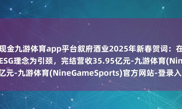 现金九游体育app平台叙府酒业2025年新春贺词：在川酒集团教唆下，以ESG理念为引颈，完结营收35.95亿元-九游体育(NineGameSports)官方网站-登录入口