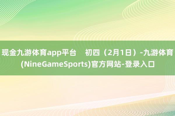 现金九游体育app平台 初四(2月1日)-九游体育(NineGameSports)官方网站-登录入口