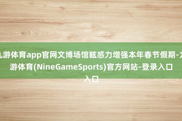 九游体育app官网文博场馆眩惑力增强本年春节假期-九游体育(NineGameSports)官方网站-登录入口