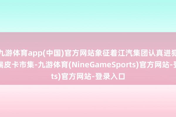 九游体育app(中国)官方网站象征着江汽集团认真进犯当地高端皮卡市集-九游体育(NineGameSports)官方网站-登录入口