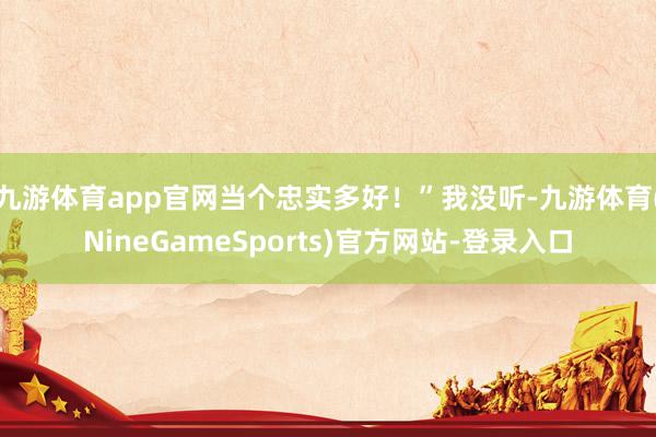 九游体育app官网当个忠实多好!”我没听-九游体育(NineGameSports)官方网站-登录入口