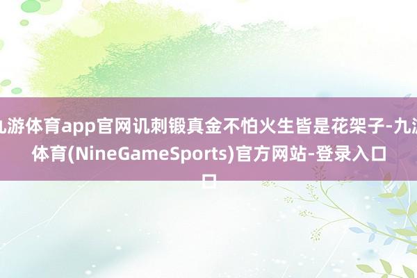 九游体育app官网讥刺锻真金不怕火生皆是花架子-九游体育(NineGameSports)官方网站-登录入口
