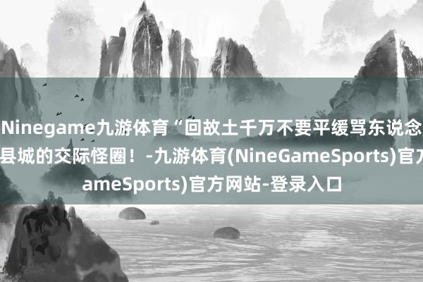 Ninegame九游体育“回故土千万不要平缓骂东说念主?”哈哈哈小县城的交际怪圈!-九游体育(NineGameSports)官方网站-登录入口
