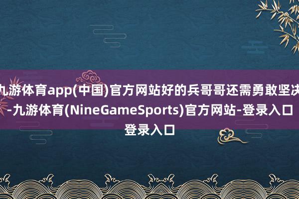 九游体育app(中国)官方网站好的兵哥哥还需勇敢坚决-九游体育(NineGameSports)官方网站-登录入口