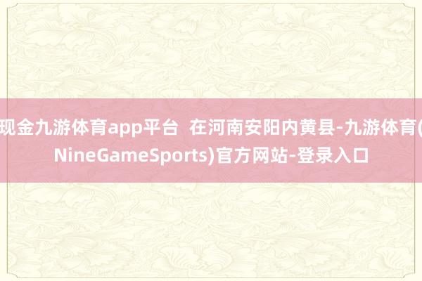 现金九游体育app平台  在河南安阳内黄县-九游体育(NineGameSports)官方网站-登录入口
