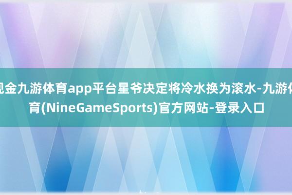 现金九游体育app平台星爷决定将冷水换为滚水-九游体育(NineGameSports)官方网站-登录入口