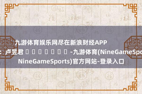 九游体育娱乐网尽在新浪财经APP 包袱裁剪:卢昱君 -九游体育(NineGameSports)官方网站-登录入口