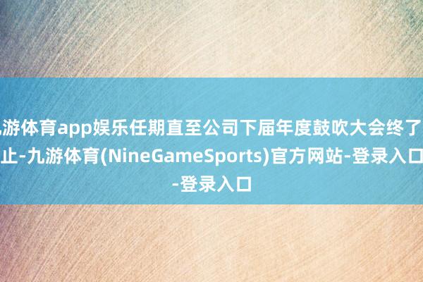 九游体育app娱乐任期直至公司下届年度鼓吹大会终了为止-九游体育(NineGameSports)官方网站-登录入口