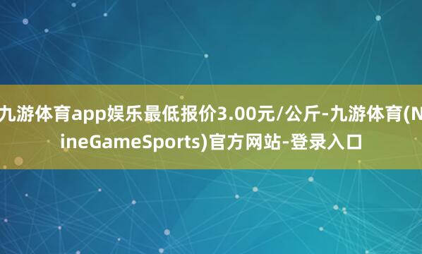 九游体育app娱乐最低报价3.00元/公斤-九游体育(NineGameSports)官方网站-登录入口