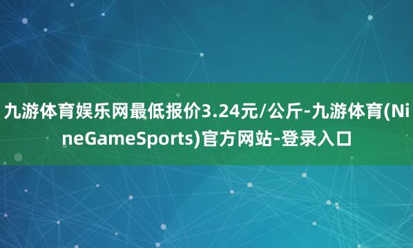 九游体育娱乐网最低报价3.24元/公斤-九游体育(NineGameSports)官方网站-登录入口