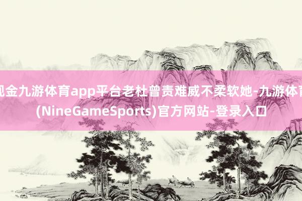 现金九游体育app平台老杜曾责难威不柔软她-九游体育(NineGameSports)官方网站-登录入口