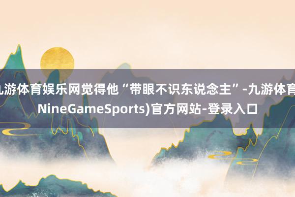 九游体育娱乐网觉得他“带眼不识东说念主”-九游体育(NineGameSports)官方网站-登录入口