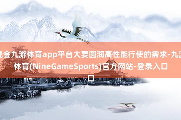 现金九游体育app平台大要圆润高性能行使的需求-九游体育(NineGameSports)官方网站-登录入口