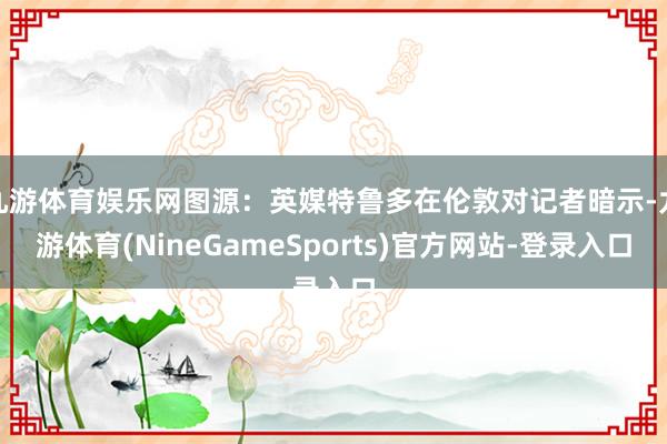 九游体育娱乐网图源：英媒特鲁多在伦敦对记者暗示-九游体育(NineGameSports)官方网站-登录入口