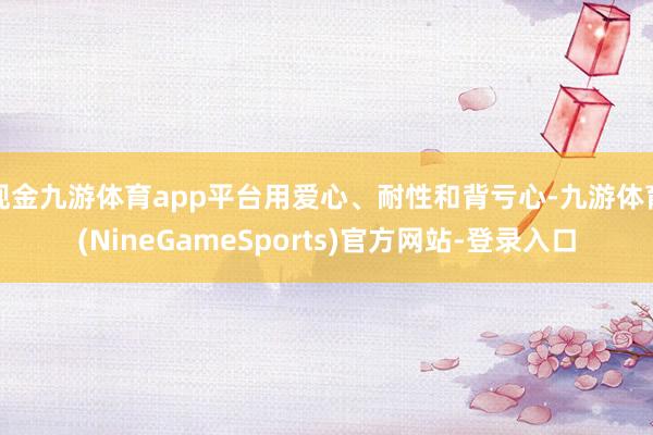 现金九游体育app平台用爱心、耐性和背亏心-九游体育(NineGameSports)官方网站-登录入口