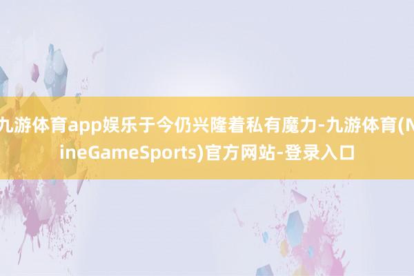 九游体育app娱乐于今仍兴隆着私有魔力-九游体育(NineGameSports)官方网站-登录入口