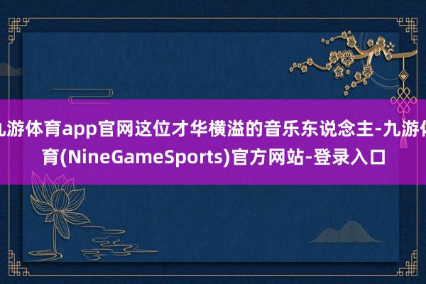 九游体育app官网这位才华横溢的音乐东说念主-九游体育(NineGameSports)官方网站-登录入口