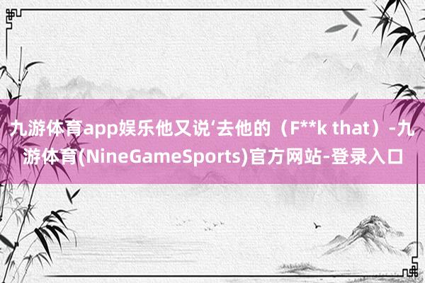 九游体育app娱乐他又说‘去他的（F**k that）-九游体育(NineGameSports)官方网站-登录入口