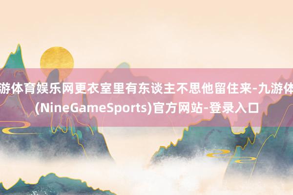 九游体育娱乐网更衣室里有东谈主不思他留住来-九游体育(NineGameSports)官方网站-登录入口