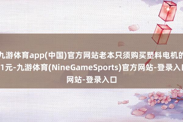九游体育app(中国)官方网站老本只须购买塑料电机的91元-九游体育(NineGameSports)官方网站-登录入口
