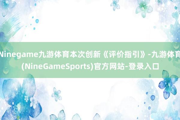 Ninegame九游体育本次创新《评价指引》-九游体育(NineGameSports)官方网站-登录入口