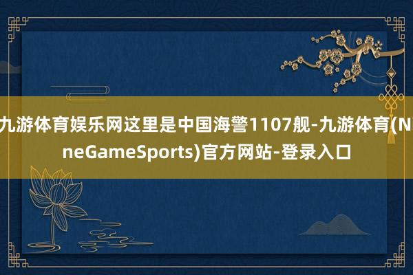 九游体育娱乐网这里是中国海警1107舰-九游体育(NineGameSports)官方网站-登录入口