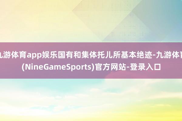九游体育app娱乐国有和集体托儿所基本绝迹-九游体育(NineGameSports)官方网站-登录入口