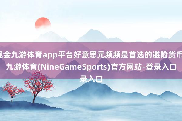 现金九游体育app平台好意思元频频是首选的避险货币-九游体育(NineGameSports)官方网站-登录入口