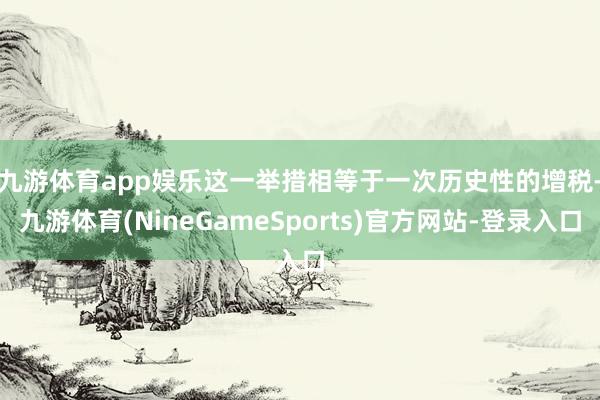 九游体育app娱乐　　这一举措相等于一次历史性的增税-九游体育(NineGameSports)官方网站-登录入口