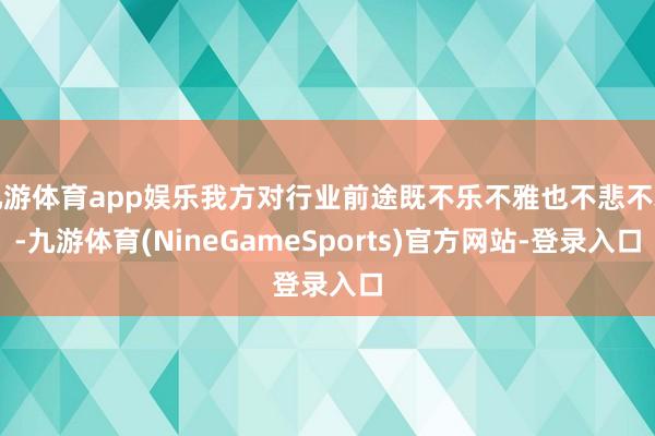 九游体育app娱乐我方对行业前途既不乐不雅也不悲不雅-九游体育(NineGameSports)官方网站-登录入口