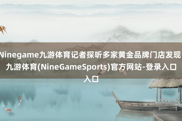 Ninegame九游体育记者探听多家黄金品牌门店发现-九游体育(NineGameSports)官方网站-登录入口