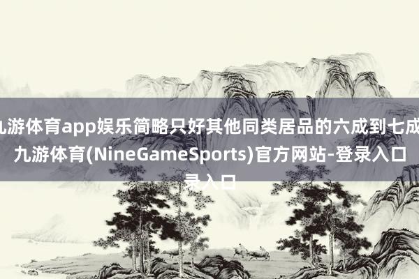 九游体育app娱乐简略只好其他同类居品的六成到七成-九游体育(NineGameSports)官方网站-登录入口