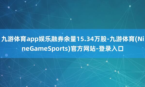 九游体育app娱乐融券余量15.34万股-九游体育(NineGameSports)官方网站-登录入口