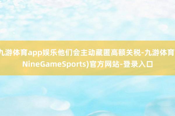 九游体育app娱乐他们会主动藏匿高额关税-九游体育(NineGameSports)官方网站-登录入口