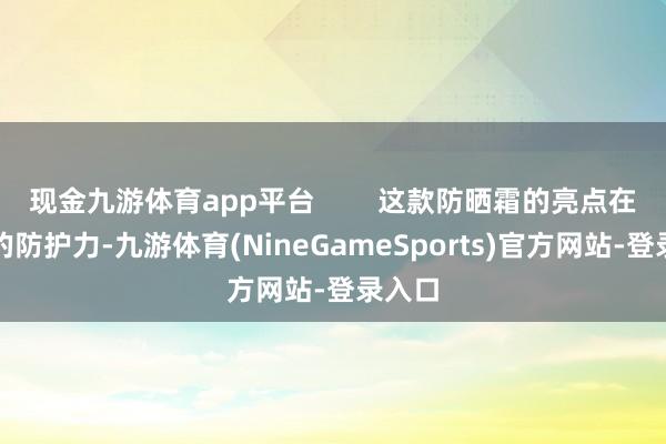 现金九游体育app平台        这款防晒霜的亮点在于它的防护力-九游体育(NineGameSports)官方网站-登录入口