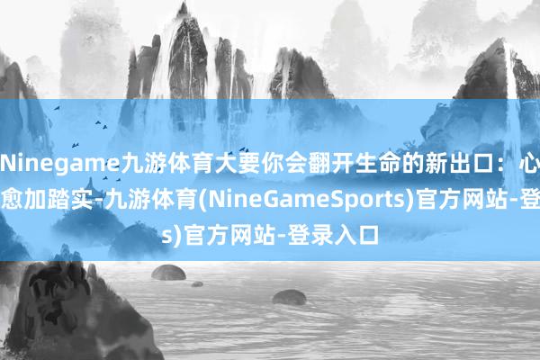 Ninegame九游体育大要你会翻开生命的新出口：心绪变得愈加踏实-九游体育(NineGameSports)官方网站-登录入口