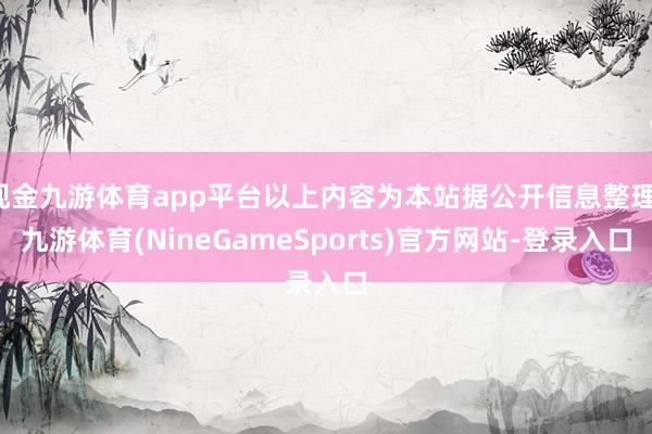 现金九游体育app平台以上内容为本站据公开信息整理-九游体育(NineGameSports)官方网站-登录入口