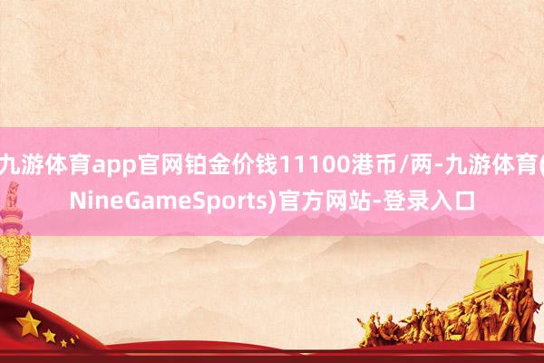 九游体育app官网铂金价钱11100港币/两-九游体育(NineGameSports)官方网站-登录入口